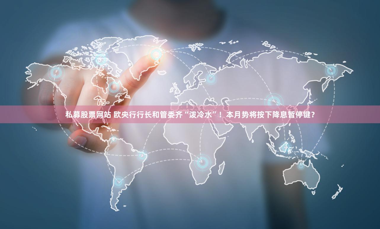 私募股票网站 欧央行行长和管委齐“泼冷水”！本月势将按下降息暂停键？