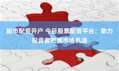 股市配资开户 今日股票配资平台：助力投资者把握市场机遇