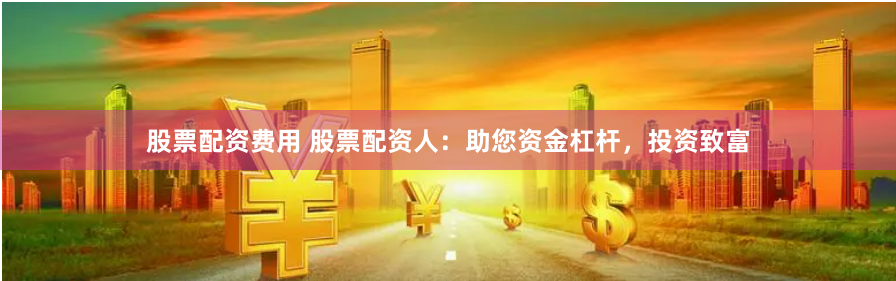 股票配资费用 股票配资人：助您资金杠杆，投资致富