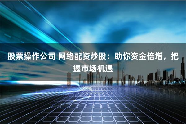 股票操作公司 网络配资炒股：助你资金倍增，把握市场机遇