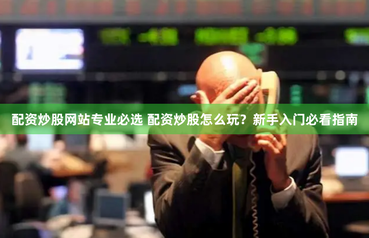 配资炒股网站专业必选 配资炒股怎么玩？新手入门必看指南