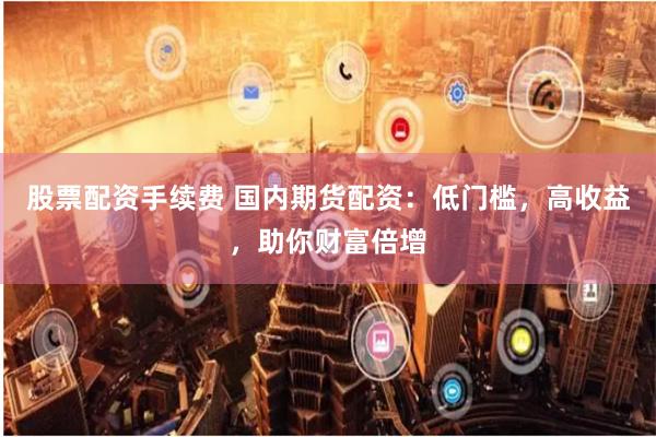 股票配资手续费 国内期货配资：低门槛，高收益，助你财富倍增