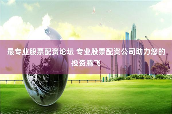 最专业股票配资论坛 专业股票配资公司助力您的投资腾飞