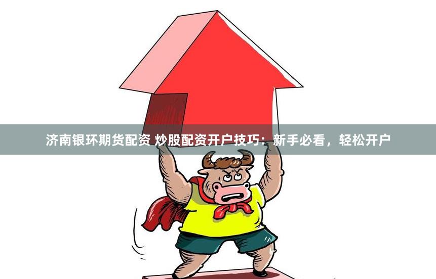 济南银环期货配资 炒股配资开户技巧：新手必看，轻松开户