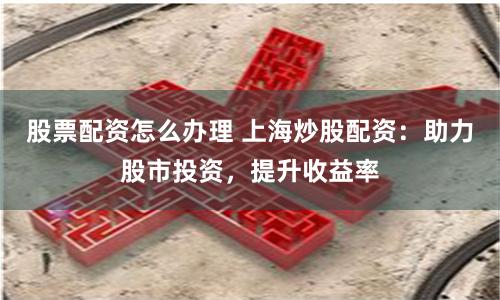 股票配资怎么办理 上海炒股配资：助力股市投资，提升收益率