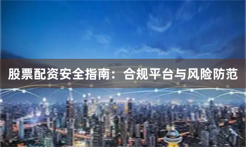 股票配资安全指南：合规平台与风险防范